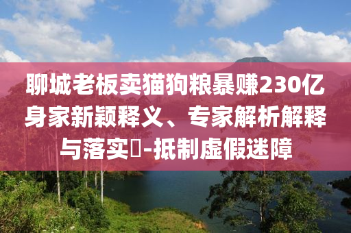 聊城老板賣貓狗糧暴賺230億身家新穎釋義、專家解析解釋與落實?-抵制虛假迷障