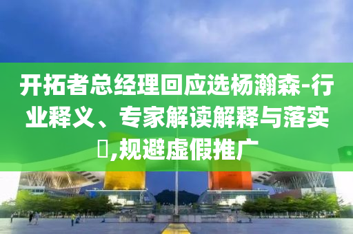 開拓者總經(jīng)理回應(yīng)選楊瀚森-行業(yè)釋義、專家解讀解釋與落實?,規(guī)避虛假推廣