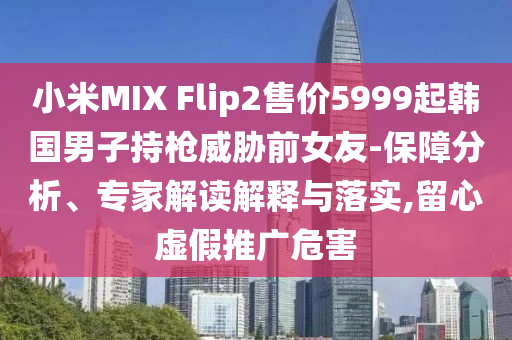 小米MIX Flip2售價5999起韓國男子持槍威脅前女友-保障分析、專家解讀解釋與落實,留心虛假推廣危害
