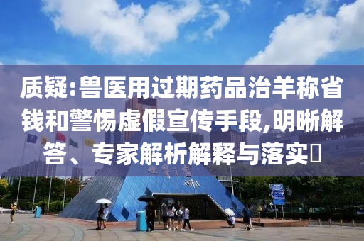 質(zhì)疑:獸醫(yī)用過期藥品治羊稱省錢和警惕虛假宣傳手段,明晰解答、專家解析解釋與落實?