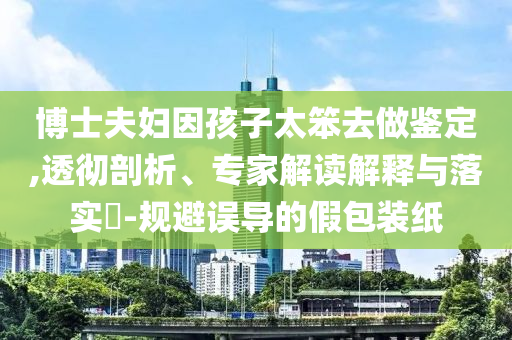博士夫婦因孩子太笨去做鑒定,透徹剖析、專家解讀解釋與落實?-規(guī)避誤導(dǎo)的假包裝紙