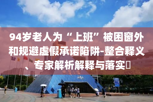 94歲老人為“上班”被困窗外和規(guī)避虛假承諾陷阱-整合釋義、專家解析解釋與落實?
