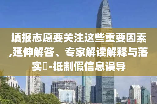 填報志愿要關(guān)注這些重要因素,延伸解答、專家解讀解釋與落實?-抵制假信息誤導(dǎo)