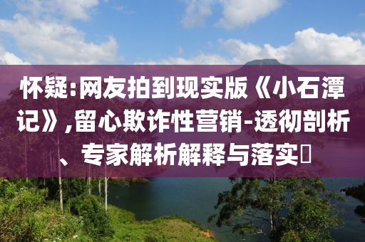 懷疑:網(wǎng)友拍到現(xiàn)實(shí)版《小石潭記》,留心欺詐性營(yíng)銷-透徹剖析、專家解析解釋與落實(shí)?