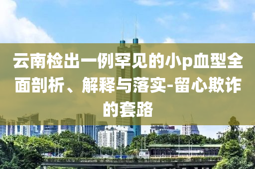 云南檢出一例罕見的小p血型全面剖析、解釋與落實(shí)-留心欺詐的套路
