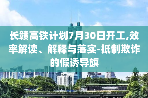 長(zhǎng)贛高鐵計(jì)劃7月30日開工,效率解讀、解釋與落實(shí)-抵制欺詐的假誘導(dǎo)旗