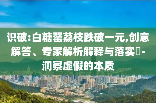 識(shí)破:白糖罌荔枝跌破一元,創(chuàng)意解答、專家解析解釋與落實(shí)?-洞察虛假的本質(zhì)