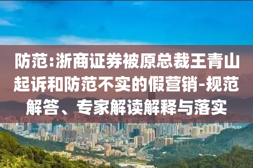防范:浙商證券被原總裁王青山起訴和防范不實(shí)的假營銷-規(guī)范解答、專家解讀解釋與落實(shí)