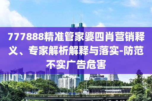 777888精準(zhǔn)管家婆四肖營銷釋義、專家解析解釋與落實-防范不實廣告危害