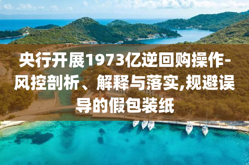 央行開展1973億逆回購操作-風(fēng)控剖析、解釋與落實(shí),規(guī)避誤導(dǎo)的假包裝紙