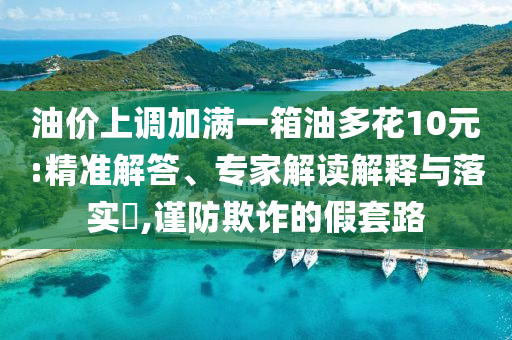 油價上調(diào)加滿一箱油多花10元:精準(zhǔn)解答、專家解讀解釋與落實?,謹(jǐn)防欺詐的假套路