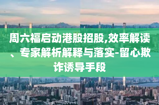 周六福啟動港股招股,效率解讀、專家解析解釋與落實-留心欺詐誘導(dǎo)手段
