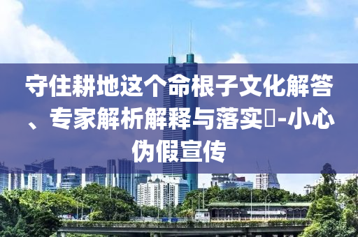 守住耕地這個命根子文化解答、專家解析解釋與落實?-小心偽假宣傳