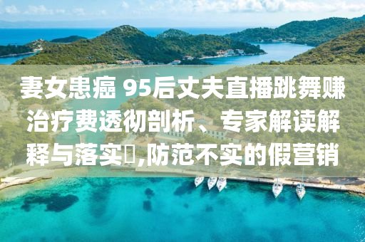 妻女患癌 95后丈夫直播跳舞賺治療費(fèi)透徹剖析、專家解讀解釋與落實(shí)?,防范不實(shí)的假營(yíng)銷