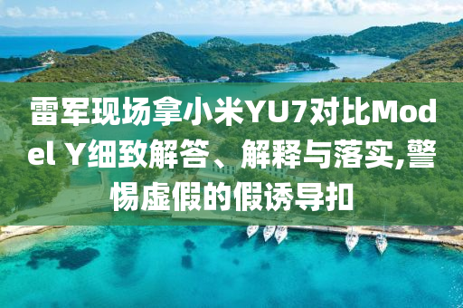 雷軍現(xiàn)場(chǎng)拿小米YU7對(duì)比Model Y細(xì)致解答、解釋與落實(shí),警惕虛假的假誘導(dǎo)扣