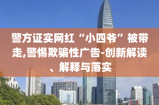 警方證實(shí)網(wǎng)紅“小四爺”被帶走,警惕欺騙性廣告-創(chuàng)新解讀、解釋與落實(shí)