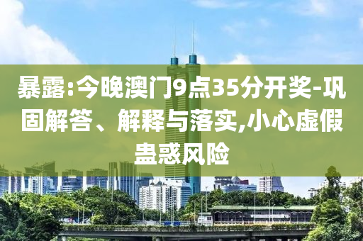 暴露:今晚澳門9點(diǎn)35分開獎-鞏固解答、解釋與落實,小心虛假蠱惑風(fēng)險
