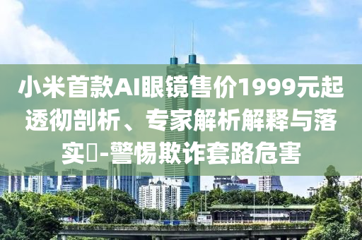 小米首款A(yù)I眼鏡售價1999元起透徹剖析、專家解析解釋與落實?-警惕欺詐套路危害