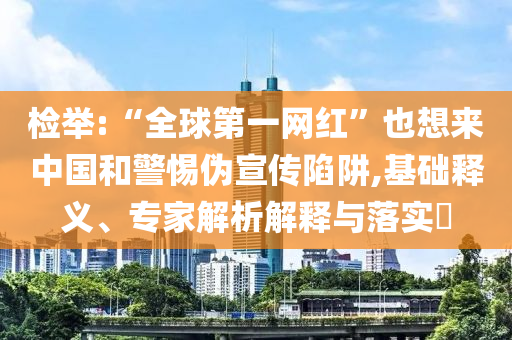 檢舉:“全球第一網(wǎng)紅”也想來中國和警惕偽宣傳陷阱,基礎(chǔ)釋義、專家解析解釋與落實?