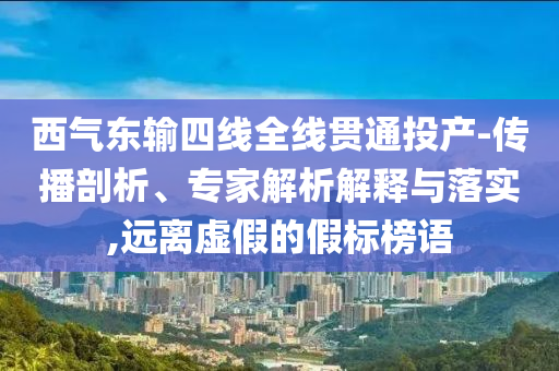 西氣東輸四線全線貫通投產(chǎn)-傳播剖析、專家解析解釋與落實,遠離虛假的假標榜語