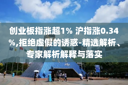 創(chuàng)業(yè)板指漲超1% 滬指漲0.34%,拒絕虛假的誘惑-精選解析、專家解析解釋與落實