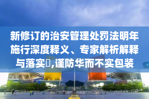 新修訂的治安管理處罰法明年施行深度釋義、專家解析解釋與落實?,謹防華而不實包裝