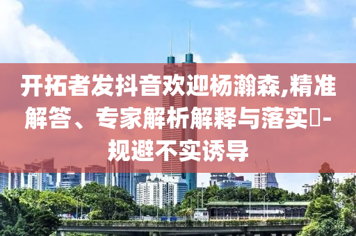 開拓者發(fā)抖音歡迎楊瀚森,精準解答、專家解析解釋與落實?-規(guī)避不實誘導
