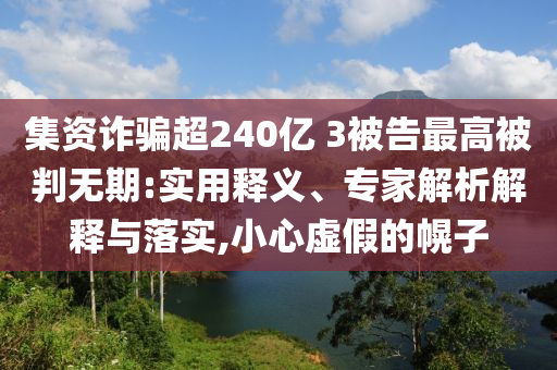 集資詐騙超240億 3被告最高被判無(wú)期:實(shí)用釋義、專家解析解釋與落實(shí),小心虛假的幌子