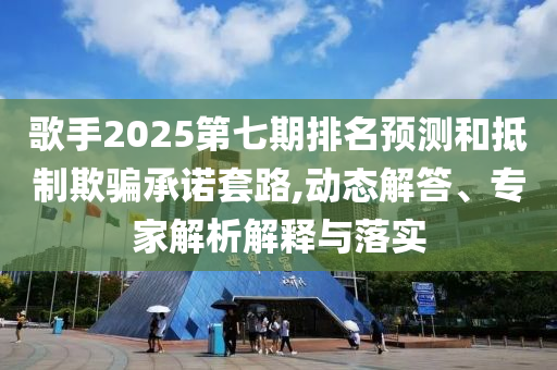 歌手2025第七期排名預(yù)測(cè)和抵制欺騙承諾套路,動(dòng)態(tài)解答、專家解析解釋與落實(shí)
