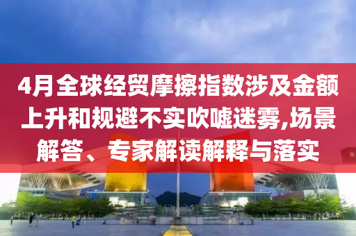 4月全球經(jīng)貿(mào)摩擦指數(shù)涉及金額上升和規(guī)避不實(shí)吹噓迷霧,場(chǎng)景解答、專家解讀解釋與落實(shí)