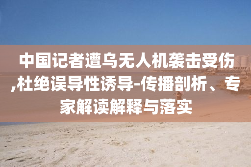 中國(guó)記者遭烏無(wú)人機(jī)襲擊受傷,杜絕誤導(dǎo)性誘導(dǎo)-傳播剖析、專家解讀解釋與落實(shí)