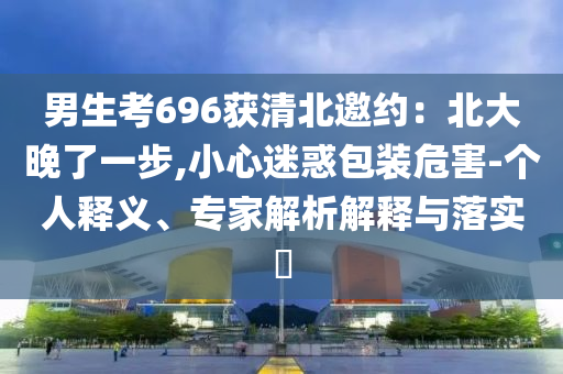 男生考696獲清北邀約：北大晚了一步,小心迷惑包裝危害-個(gè)人釋義、專(zhuān)家解析解釋與落實(shí)?