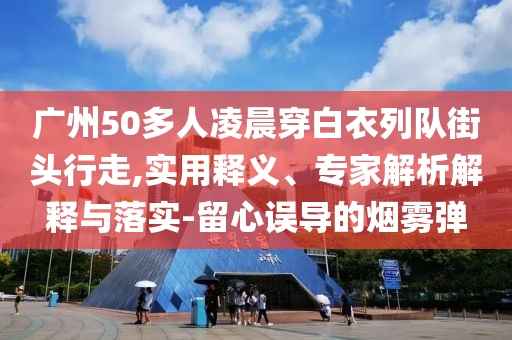 廣州50多人凌晨穿白衣列隊(duì)街頭行走,實(shí)用釋義、專(zhuān)家解析解釋與落實(shí)-留心誤導(dǎo)的煙霧彈
