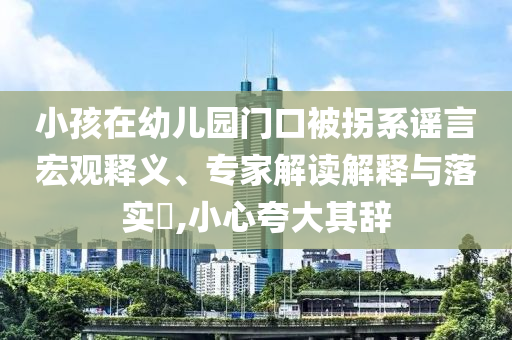 小孩在幼兒園門(mén)口被拐系謠言宏觀釋義、專(zhuān)家解讀解釋與落實(shí)?,小心夸大其辭