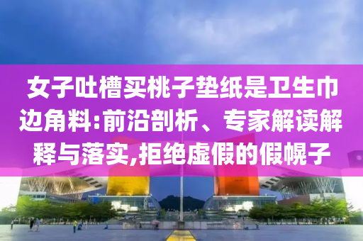 女子吐槽買桃子墊紙是衛(wèi)生巾邊角料:前沿剖析、專家解讀解釋與落實,拒絕虛假的假幌子