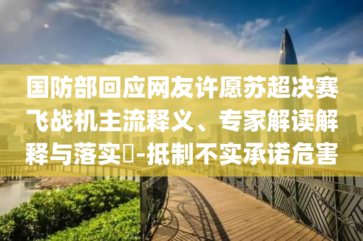 國防部回應網友許愿蘇超決賽飛戰(zhàn)機主流釋義、專家解讀解釋與落實?-抵制不實承諾危害