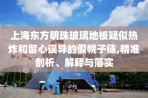 上海東方明珠玻璃地板疑似熱炸和留心誤導的假幌子鏈,精準剖析、解釋與落實