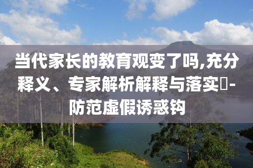 當(dāng)代家長(zhǎng)的教育觀變了嗎,充分釋義、專家解析解釋與落實(shí)?-防范虛假誘惑鉤