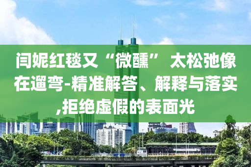 閆妮紅毯又“微醺” 太松弛像在遛彎-精準(zhǔn)解答、解釋與落實(shí),拒絕虛假的表面光