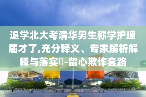 退學(xué)北大考清華男生稱學(xué)護(hù)理屈才了,充分釋義、專家解析解釋與落實(shí)?-留心欺詐套路
