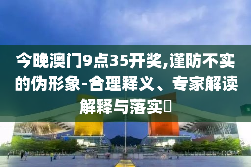 今晚澳門9點(diǎn)35開獎,謹(jǐn)防不實(shí)的偽形象-合理釋義、專家解讀解釋與落實(shí)?