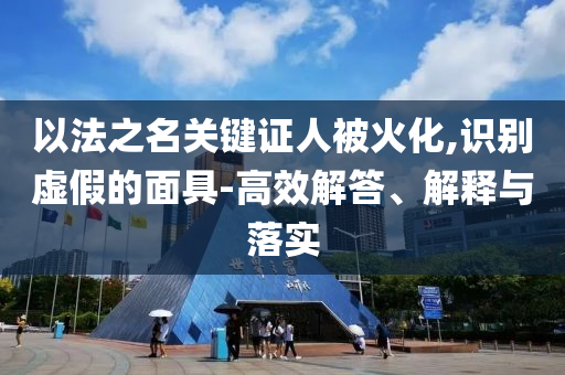 以法之名關(guān)鍵證人被火化,識(shí)別虛假的面具-高效解答、解釋與落實(shí)