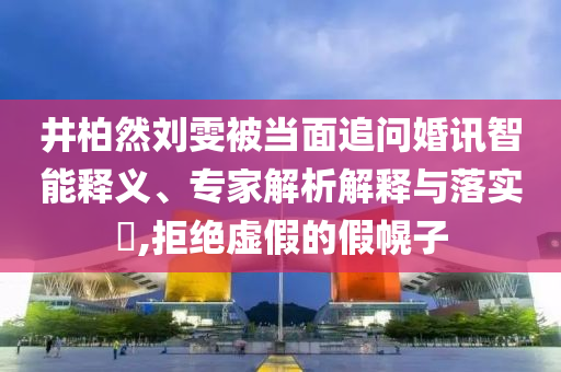 井柏然劉雯被當(dāng)面追問婚訊智能釋義、專家解析解釋與落實?,拒絕虛假的假幌子