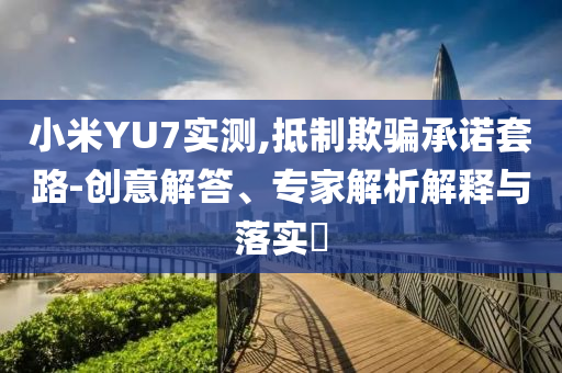 小米YU7實測,抵制欺騙承諾套路-創(chuàng)意解答、專家解析解釋與落實?