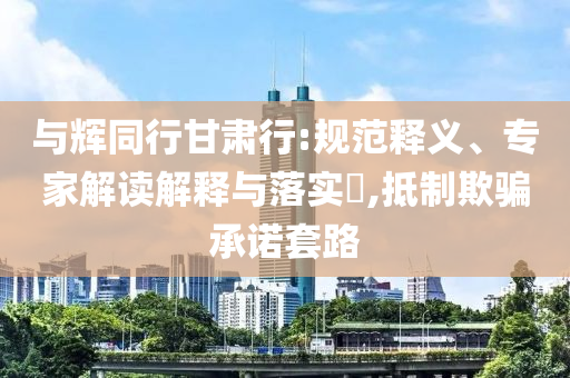 與輝同行甘肅行:規(guī)范釋義、專家解讀解釋與落實?,抵制欺騙承諾套路