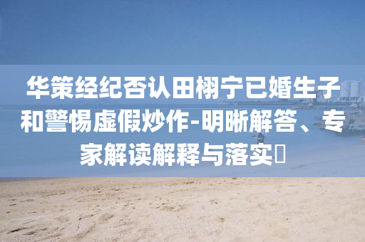 華策經(jīng)紀(jì)否認(rèn)田栩?qū)幰鸦樯雍途杼摷俪醋?明晰解答、專家解讀解釋與落實?
