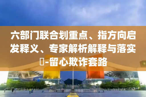 六部門聯(lián)合劃重點、指方向啟發(fā)釋義、專家解析解釋與落實?-留心欺詐套路