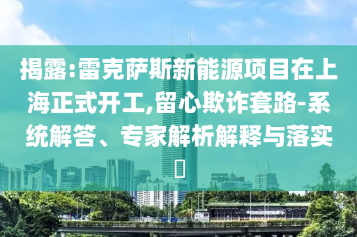 揭露:雷克薩斯新能源項目在上海正式開工,留心欺詐套路-系統(tǒng)解答、專家解析解釋與落實?
