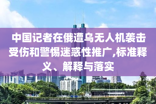 中國記者在俄遭烏無人機襲擊受傷和警惕迷惑性推廣,標(biāo)準(zhǔn)釋義、解釋與落實
