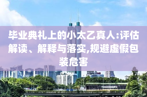 畢業(yè)典禮上的小太乙真人:評估解讀、解釋與落實,規(guī)避虛假包裝危害